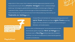 Aufgrund der im Sinne unserer Vision realisierten Veränderungsprozesse präsentiert sich die
Tourismusbranche im Jahr 2025 als attraktiver Arbeitgeber mit fairer, wettbewerbsfähiger
Entlohnung. Technologische, gesellschaftliche und ökologische Veränderungen schlagen sich
in geänderten Rollen, Aufgaben und Anforderungen auf Seiten der Mitarbeitenden nieder.
Diesem Wandel wird die Tourismusbranche durch eine Professionalisierung, Intensivierung und
Transformation der Ausbildung gerecht.
#impulse4travel
Frontale Offline-Lehrmethoden der Tourismusausbildung werden durch
hybride Formate (Blended Learning) wie digitale Formate (eLearning)
ergänzt. Der Fokus wechselt von statischer Wissensvermittlung zur
Methoden- und Sozialkompetenz.
7Mitarbeiter*innen
als tragende Säule
des Wandels
Die neue Vision und Werthaltung der Tourismusbranche wird von ihren
Mitarbeitenden geteilt und getragen. Werte und Haltungen dieses
Manifestes treten im Recruiting gleichberechtigt neben Kompetenz
und Wissen. Nur wenn wir die Menschen für dieses Manifest gewinnen,
verändern wir die Branche.
 