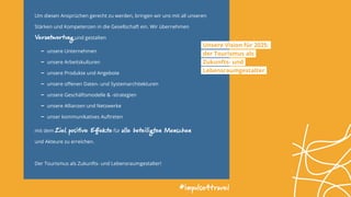 Unsere Vision für 2025:
der Tourismus als
Zukunfts- und
Lebensraumgestalter
Um diesen Ansprüchen gerecht zu werden, bringen wir uns mit all unseren
Stärken und Kompetenzen in die Gesellschaft ein. Wir übernehmen
Verantwortung und gestalten
- ­unsere Unternehmen
- unsere Arbeitskulturen
- unsere Produkte und Angebote
- unsere offenen Daten- und Systemarchitekturen
- unsere Geschäftsmodelle & -strategien
- unsere Allianzen und Netzwerke
- unser kommunikatives Auftreten
mit dem Ziel, positive Effekte für alle beteiligten Menschen
und Akteure zu erreichen.
Der Tourismus als Zukunfts- und Lebensraumgestalter!
#impulse4travel
 