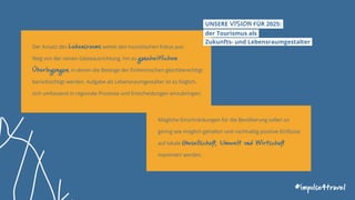 Der Ansatz des Lebensraums weitet den touristischen Fokus aus:
Weg von der reinen Gästeausrichtung, hin zu ganzheitlichen
Überlegungen, in denen die Belange der Einheimischen gleichberechtigt
berücksichtigt werden. Aufgabe als Lebensraumgestalter ist es folglich,
sich umfassend in regionale Prozesse und Entscheidungen einzubringen.
UNSERE VISION FÜR 2025:
der Tourismus als
Zukunfts- und Lebensraumgestalter
Mögliche Einschränkungen für die Bevölkerung sollen so
gering wie möglich gehalten und nachhaltig positive Einflüsse
auf lokale Gesellschaft, Umwelt und Wirtschaft
maximiert werden.
#impulse4travel
 