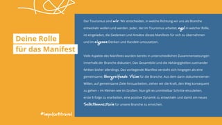 #impulse4travel
Der Tourismus sind wir. Wir entscheiden, in welche Richtung wir uns als Branche
entwickeln wollen und werden. Jeder, der im Tourismus arbeitet, egal in welcher Rolle,
ist eingeladen, die Gedanken und Ansätze dieses Manifests für sich zu übernehmen
und im eigenen Denken und Handeln umzusetzen.
Viele Aspekte des Manifests wurden bereits in unterschiedlichen Zusammensetzungen
innerhalb der Branche diskutiert. Das Gesamtbild und die Abhängigkeiten zueinander
fehlten bisher allerdings. Das vorliegende Manifest versteht sich hingegen als eine
gemeinsame, übergreifende Vision für die Branche. Aus dem darin dokumentierten
Willen, auf gemeinsame Ziele hinzuarbeiten, ziehen wir die Kraft, den Weg konsequent
zu gehen – im Kleinen wie im Großen. Nun gilt es unmittelbar Schritte einzuleiten,
erste Erfolge zu erarbeiten, eine positive Dynamik zu entwickeln und damit ein neues
Selbstbewusstsein für unsere Branche zu erreichen.
Deine Rolle
für das Manifest
 