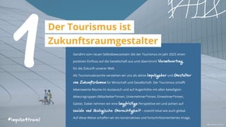 Genährt vom neuen Selbstbewusstsein übt der Tourismus im Jahr 2025 einen
positiven Einfluss auf die Gesellschaft aus und übernimmt Verantwortung
für die Zukunft unserer Welt.
Als Tourismusbranche verstehen wir uns als aktive Impulsgeber und Gestalter
von Zukunftsräumen für Wirtschaft und Gesellschaft. Der Tourismus schafft
lebenswerte Räume im Austausch und auf Augenhöhe mit allen beteiligten
Akteursgruppen (Mitarbeiter*innen, Unternehmer*innen, Einwohner*innen,
Gäste). Dabei nehmen wir eine langfristige Perspektive ein und achten auf
soziale und ökologische Gerechtigkeit – sowohl lokal wie auch global.
Auf diese Weise schaffen wir ein konstruktives und fortschrittsorientiertes Image.
1Der Tourismus ist
Zukunftsraumgestalter
#impulse4travel
 Alvin Mahmudov | unsplash.com
 