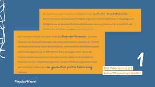 Der Tourismus erkennt die Notwendigkeit neuer, resilienter Geschäftsmodelle.
Durch eine neue, konsequente Wertigkeit ergibt sich indirekt die Chance, Preisgefüge und
Ertragsniveau als gesamte Branche selbstbewusst neu zu justieren und so zusätzlich die
Resilienz für künftige Unwägbarkeiten zu erhöhen.
Der Tourismus nimmt sich seiner Rolle als Querschnittsbranche – mit allen
Chancen und Herausforderungen, die damit einhergehen – proaktiv an. Themen
wie Besucherlenkung, lokale Wertschöpfung, fortschrittliche Mobilitätskonzepte
oder Erlebnisgestaltung im öffentlichen Raum sprengen schon heute die
Grenzen des Kerntouristischen und ebnen so den Weg zum ganzheitlichen
Destinations- bzw. Regionsmanagement. Gerade in Entwicklungsländern kann
der Tourismus Einfluss auf eine ganzheitlich positive Entwicklung
nehmen.
#impulse4travel
1Der Tourismus ist
Zukunftsraumgestalter
 