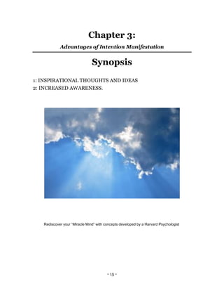 - 15 -
Chapter 3:
Advantages of Intention Manifestation
Synopsis
1: INSPIRATIONAL THOUGHTS AND IDEAS
2: INCREASED AWARENESS.
Rediscover your “Miracle Mind” with concepts developed by a Harvard Psychologist
 
