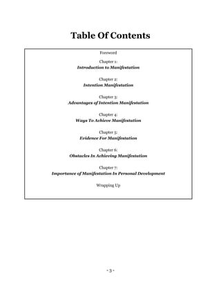 - 3 -
Table Of Contents
Foreword
Chapter 1:
Introduction to Manifestation
Chapter 2:
Intention Manifestation
Chapter 3:
Advantages of Intention Manifestation
Chapter 4:
Ways To Achieve Manifestation
Chapter 5:
Evidence For Manifestation
Chapter 6:
Obstacles In Achieving Manifestation
Chapter 7:
Importance of Manifestation In Personal Development
Wrapping Up
 