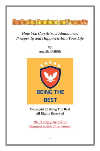 1
How You Can Attract Abundance,
Prosperity and Happiness Into Your Life
By
Angelia Griffith
Copyright © Being The Best
All Rights Reserved
The “Energy Switch” to
Manifest CASH In 23 Hours!
 