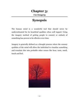 - 11 -
Chapter 3:
Use Imagery
Synopsis
The human mind is a wonderful tool that should never be
underestimated for its beneficial qualities when well tapped. Using
the imagery method of getting people to commit or embark of
something has proven to be effective over time.
Imagery is generally defined as a thought process where the sensory
qualities of the mind will allow the individual to visualize something
and translate this into probable other senses like hear, taste, smell,
touch and feel.
 