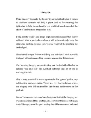 - 12 -
Imagine
Using imagery to create the hunger in an individual when it comes
to business ventures will help a great deal in the ensuring the
individual is fully focused on the end goal that was designed at the
onset of the business proposal or idea.
Being able to “plant” and image of phenomenal success that can be
achieved with a particular endeavor will subconsciously keep the
individual pushing towards the eventual reality of the reaching the
desired goal.
The mental images formed will help the individual work towards
that goal without succumbing towards any outside distractions.
Also by using imagery as a motivating tool the individual is able to
actually “see and feel” the eventual outcome that he or she is
working towards.
This is very powerful as working towards this type of goal is very
exhilarating and energizing. There are very few instances where
the imagery tools did not manifest the desired achievement of the
goal set.
One of the reasons this may have happened is that the imagery set
was unrealistic and thus unattainable. However this does not mean
that all imagery used for goal setting should be done on a safe and
 
