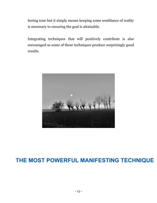 - 13 -
boring tone but it simply means keeping some semblance of reality
is necessary to ensuring the goal is attainable.
Integrating techniques that will positively contribute is also
encouraged as some of these techniques produce surprisingly good
results.
THE MOST POWERFUL MANIFESTING TECHNIQUE
 