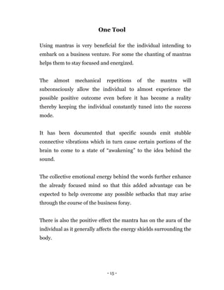 - 15 -
One Tool
Using mantras is very beneficial for the individual intending to
embark on a business venture. For some the chanting of mantras
helps them to stay focused and energized.
The almost mechanical repetitions of the mantra will
subconsciously allow the individual to almost experience the
possible positive outcome even before it has become a reality
thereby keeping the individual constantly tuned into the success
mode.
It has been documented that specific sounds emit stubble
connective vibrations which in turn cause certain portions of the
brain to come to a state of “awakening” to the idea behind the
sound.
The collective emotional energy behind the words further enhance
the already focused mind so that this added advantage can be
expected to help overcome any possible setbacks that may arise
through the course of the business foray.
There is also the positive effect the mantra has on the aura of the
individual as it generally affects the energy shields surrounding the
body.
 