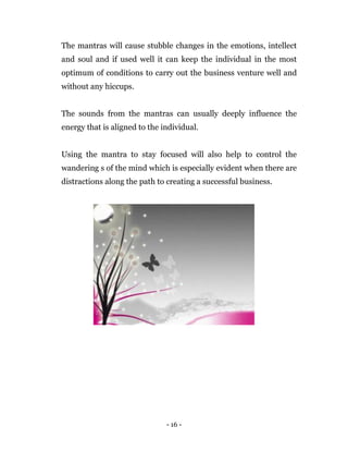 - 16 -
The mantras will cause stubble changes in the emotions, intellect
and soul and if used well it can keep the individual in the most
optimum of conditions to carry out the business venture well and
without any hiccups.
The sounds from the mantras can usually deeply influence the
energy that is aligned to the individual.
Using the mantra to stay focused will also help to control the
wandering s of the mind which is especially evident when there are
distractions along the path to creating a successful business.
 