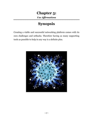 - 17 -
Chapter 5:
Use Affirmations
Synopsis
Creating a viable and successful networking platform comes with its
own challenges and setbacks. Therefore having as many supporting
tools as possible to help in any way is a definite plus.
 