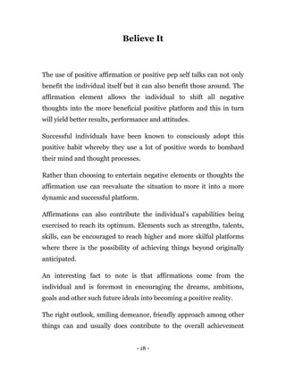 - 18 -
Believe It
The use of positive affirmation or positive pep self talks can not only
benefit the individual itself but it can also benefit those around. The
affirmation element allows the individual to shift all negative
thoughts into the more beneficial positive platform and this in turn
will yield better results, performance and attitudes.
Successful individuals have been known to consciously adopt this
positive habit whereby they use a lot of positive words to bombard
their mind and thought processes.
Rather than choosing to entertain negative elements or thoughts the
affirmation use can reevaluate the situation to more it into a more
dynamic and successful platform.
Affirmations can also contribute the individual’s capabilities being
exercised to reach its optimum. Elements such as strengths, talents,
skills, can be encouraged to reach higher and more skilful platforms
where there is the possibility of achieving things beyond originally
anticipated.
An interesting fact to note is that affirmations come from the
individual and is foremost in encouraging the dreams, ambitions,
goals and other such future ideals into becoming a positive reality.
The right outlook, smiling demeanor, friendly approach among other
things can and usually does contribute to the overall achievement
 