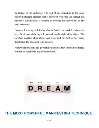 - 19 -
standards of the endeavor. The will of an individual is the most
powerful steering element that if nurtured well with the correct and
beneficial affirmations is capable of keeping the individual on the
road to success.
However knowing or defining what is desired or needed is the main
ingredient towards being able to work on the right affirmations. The
constant positive affirmations will serve and the fuel to the engine
that brings the endeavor to its success.
Positive affirmations are powerful statements that should be adopted
as often as possible in any circumstances.
THE MOST POWERFUL MANIFESTING TECHNIQUE
 