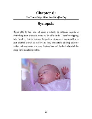 - 20 -
Chapter 6:
Use Your Sleep Time For Manifesting
Synopsis
Being able to tap into all areas available to optimize results is
something that everyone wants to be able to do. Therefore tapping
into the sleep time to harness the positive elements it may manifest is
just another avenue to explore. To fully understand and tap into the
rather unknown area one must first understand the basics behind the
sleep time manifesting idea.
 