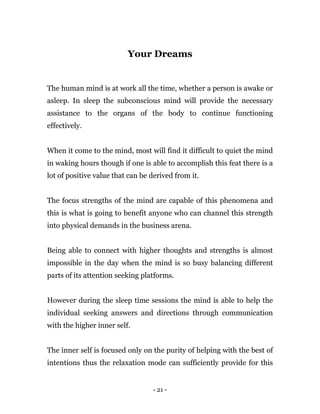 - 21 -
Your Dreams
The human mind is at work all the time, whether a person is awake or
asleep. In sleep the subconscious mind will provide the necessary
assistance to the organs of the body to continue functioning
effectively.
When it come to the mind, most will find it difficult to quiet the mind
in waking hours though if one is able to accomplish this feat there is a
lot of positive value that can be derived from it.
The focus strengths of the mind are capable of this phenomena and
this is what is going to benefit anyone who can channel this strength
into physical demands in the business arena.
Being able to connect with higher thoughts and strengths is almost
impossible in the day when the mind is so busy balancing different
parts of its attention seeking platforms.
However during the sleep time sessions the mind is able to help the
individual seeking answers and directions through communication
with the higher inner self.
The inner self is focused only on the purity of helping with the best of
intentions thus the relaxation mode can sufficiently provide for this
 