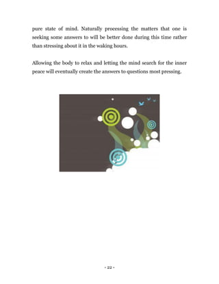 - 22 -
pure state of mind. Naturally processing the matters that one is
seeking some answers to will be better done during this time rather
than stressing about it in the waking hours.
Allowing the body to relax and letting the mind search for the inner
peace will eventually create the answers to questions most pressing.
 