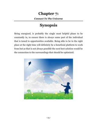 - 23 -
Chapter 7:
Connect To The Universe
Synopsis
Being energized, is probably the single most helpful phase to be
constantly in, to ensure there is always some part of the individual
that is tuned to opportunities available. Being able to be in the right
place at the right time will definitely be a beneficial platform to work
from but as that is not always possible the next best solution would be
the connection to the surroundings that should be optimized.
 