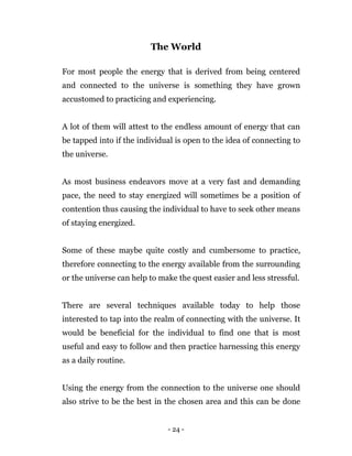 - 24 -
The World
For most people the energy that is derived from being centered
and connected to the universe is something they have grown
accustomed to practicing and experiencing.
A lot of them will attest to the endless amount of energy that can
be tapped into if the individual is open to the idea of connecting to
the universe.
As most business endeavors move at a very fast and demanding
pace, the need to stay energized will sometimes be a position of
contention thus causing the individual to have to seek other means
of staying energized.
Some of these maybe quite costly and cumbersome to practice,
therefore connecting to the energy available from the surrounding
or the universe can help to make the quest easier and less stressful.
There are several techniques available today to help those
interested to tap into the realm of connecting with the universe. It
would be beneficial for the individual to find one that is most
useful and easy to follow and then practice harnessing this energy
as a daily routine.
Using the energy from the connection to the universe one should
also strive to be the best in the chosen area and this can be done
 