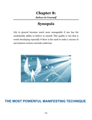 - 26 -
Chapter 8:
Believe In Yourself
Synopsis
Life in general becomes much more manageable if one has the
unshakeable ability to believe in oneself. This quality is one that is
worth developing especially if there is the need to make a success of
any business venture currently underway.
THE MOST POWERFUL MANIFESTING TECHNIQUE
 