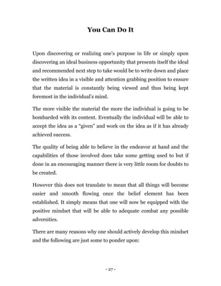 - 27 -
You Can Do It
Upon discovering or realizing one’s purpose in life or simply upon
discovering an ideal business opportunity that presents itself the ideal
and recommended next step to take would be to write down and place
the written idea in a visible and attention grabbing position to ensure
that the material is constantly being viewed and thus being kept
foremost in the individual’s mind.
The more visible the material the more the individual is going to be
bombarded with its content. Eventually the individual will be able to
accept the idea as a “given” and work on the idea as if it has already
achieved success.
The quality of being able to believe in the endeavor at hand and the
capabilities of those involved does take some getting used to but if
done in an encouraging manner there is very little room for doubts to
be created.
However this does not translate to mean that all things will become
easier and smooth flowing once the belief element has been
established. It simply means that one will now be equipped with the
positive mindset that will be able to adequate combat any possible
adversities.
There are many reasons why one should actively develop this mindset
and the following are just some to ponder upon:
 