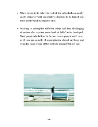- 28 -
 When the ability to believe is evident, the individual can usually
easily change or work on negative situations to be turned into
more positive and manageable ones.
 Wanting to accomplish different things and face challenging
situations also requires some level of belief to be developed.
Most people who believe in themselves are programmed to act
as if they are capable of accomplishing almost anything and
when the mind of sure of this the body generally follows suit.
 