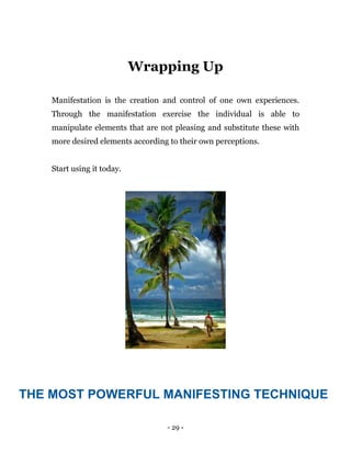 - 29 -
Wrapping Up
Manifestation is the creation and control of one own experiences.
Through the manifestation exercise the individual is able to
manipulate elements that are not pleasing and substitute these with
more desired elements according to their own perceptions.
Start using it today.
THE MOST POWERFUL MANIFESTING TECHNIQUE
 
