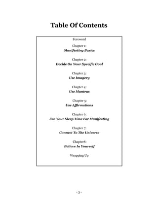 - 3 -
Table Of Contents
Foreword
Chapter 1:
Manifesting Basics
Chapter 2:
Decide On Your Specific Goal
Chapter 3:
Use Imagery
Chapter 4:
Use Mantras
Chapter 5:
Use Affirmations
Chapter 6:
Use Your Sleep Time For Manifesting
Chapter 7:
Connect To The Universe
Chapter8:
Believe In Yourself
Wrapping Up
 