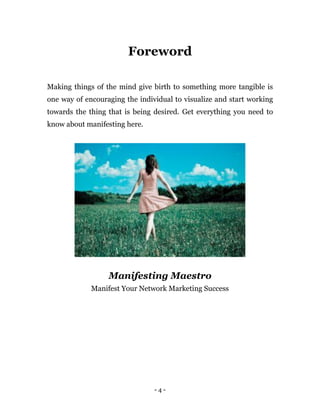 - 4 -
Foreword
Making things of the mind give birth to something more tangible is
one way of encouraging the individual to visualize and start working
towards the thing that is being desired. Get everything you need to
know about manifesting here.
Manifesting Maestro
Manifest Your Network Marketing Success
 