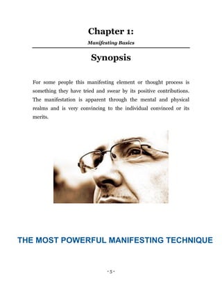 - 5 -
Chapter 1:
Manifesting Basics
Synopsis
For some people this manifesting element or thought process is
something they have tried and swear by its positive contributions.
The manifestation is apparent through the mental and physical
realms and is very convincing to the individual convinced or its
merits.
THE MOST POWERFUL MANIFESTING TECHNIQUE
 