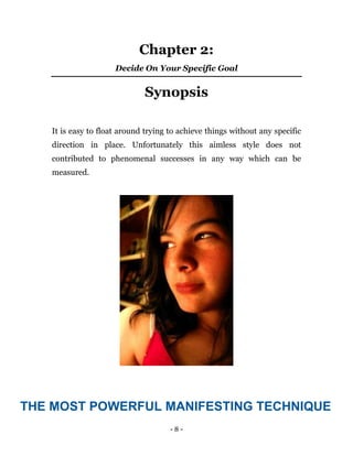 - 8 -
Chapter 2:
Decide On Your Specific Goal
Synopsis
It is easy to float around trying to achieve things without any specific
direction in place. Unfortunately this aimless style does not
contributed to phenomenal successes in any way which can be
measured.
THE MOST POWERFUL MANIFESTING TECHNIQUE
 