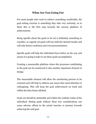 - 9 -
What Are You Going For
For most people who want to achieve something worthwhile, the
goal setting exercise is something they take very seriously, as to
them this is the first step towards the success platform of
achievements.
Being specific about the goals to be set is definitely something to
consider, as vaguely set goals will not yield the desired results and
will only lead to confusion and even procrastination.
Specific goals will help the individual focus better on the way and
means it is going to take to see these goals accomplished.
Creating a measurable platform where the processes contributing
to the goal can be monitored is also another important element to
design.
The measurable element will allow the monitoring process to be
constant and will help to address any issues that need attention or
redesigning. This will keep the goal achievement on track and
within the time frame allotted.
Goals set should be attainable and within the realistic realm of the
individual. Setting goals without these two considerations can
cause adverse effects to the actual exercise or journey towards
achieving the said goal.
 