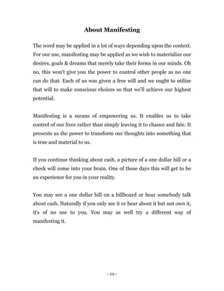 - 10 -
About Manifesting
The word may be applied in a lot of ways depending upon the context.
For our use, manifesting may be applied as we wish to materialize our
desires, goals & dreams that merely take their forms in our minds. Oh
no, this won't give you the power to control other people as no one
can do that. Each of us was given a free will and we ought to utilize
that will to make conscious choices so that we'll achieve our highest
potential.
Manifesting is a means of empowering us. It enables us to take
control of our lives rather than simply leaving it to chance and fate. It
presents us the power to transform our thoughts into something that
is true and material to us.
If you continue thinking about cash, a picture of a one dollar bill or a
check will come into your brain. One of these days this will get to be
an experience for you in your reality.
You may see a one dollar bill on a billboard or hear somebody talk
about cash. Naturally if you only see it or hear about it but not own it,
it's of no use to you. You may as well try a different way of
manifesting it.
 