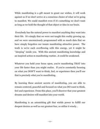 - 11 -
While manifesting is a gift meant to grant our wishes, it will work
against us if we don't arrive at a conscious choice of what we're going
to manifest. We could manifest even if it's something we don't want
as long as we hold the thought of that object or idea in our brain.
Everybody has the natural power to manifest anything they want into
their life. It's simply that we were not taught this reality growing up,
and we were unconsciously programmed with so much data that we
have simply forgotten our innate manifesting attractive power. The
truth is we're each overflowing with this energy, yet it might be
"sleeping" inside you. With this ancient manifesting knowledge and
an inspired action m manifesting routine...it could be awakened.
Whatever you hold your focus upon, you're manifesting THAT into
your life faster than you might realize. If you're constantly focusing
on what you DON'T want to think, feel, or experience then you'll see
that is precisely what you're manifesting.
By learning these ancient secrets of manifesting, you are able to
remain centered, peaceful and focused on what you DO want to think,
feel and experience. From this place, you'll discover that your greatest
dreams and desires will manifest into your world.
Manifesting is an astonishing gift that wields power to fulfill our
deepest desires as well as our greatest fear, so utilize it wisely…
 