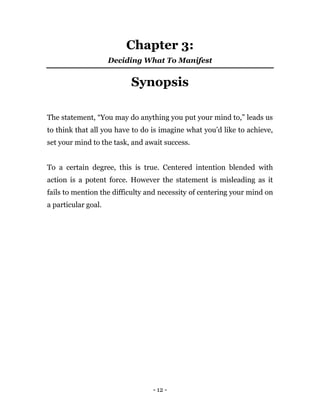 - 12 -
Chapter 3:
Deciding What To Manifest
Synopsis
The statement, “You may do anything you put your mind to,” leads us
to think that all you have to do is imagine what you’d like to achieve,
set your mind to the task, and await success.
To a certain degree, this is true. Centered intention blended with
action is a potent force. However the statement is misleading as it
fails to mention the difficulty and necessity of centering your mind on
a particular goal.
 