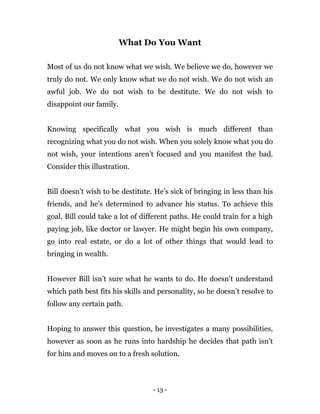- 13 -
What Do You Want
Most of us do not know what we wish. We believe we do, however we
truly do not. We only know what we do not wish. We do not wish an
awful job. We do not wish to be destitute. We do not wish to
disappoint our family.
Knowing specifically what you wish is much different than
recognizing what you do not wish. When you solely know what you do
not wish, your intentions aren’t focused and you manifest the bad.
Consider this illustration.
Bill doesn’t wish to be destitute. He’s sick of bringing in less than his
friends, and he’s determined to advance his status. To achieve this
goal, Bill could take a lot of different paths. He could train for a high
paying job, like doctor or lawyer. He might begin his own company,
go into real estate, or do a lot of other things that would lead to
bringing in wealth.
However Bill isn’t sure what he wants to do. He doesn’t understand
which path best fits his skills and personality, so he doesn’t resolve to
follow any certain path.
Hoping to answer this question, he investigates a many possibilities,
however as soon as he runs into hardship he decides that path isn’t
for him and moves on to a fresh solution.
 