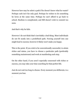 - 15 -
However how may he select a path if he doesn’t know what he wants?
Perhaps cash isn’t his only goal. Perhaps he wishes to do something
he loves at the same time. Perhaps he can’t afford to go back to
school. Realism is complicated, and Bill doesn’t wish to commit too
soon.
And that’s why he fails.
However I do not think that’s inevitably a bad thing. Most individuals
do not fit neatly into a predefined path. Forcing yourself into one
might lead to success; however it likely won’t make you happy.
This is the point. If you wish to be conventionally successful, to attain
riches and status, you have to choose a particular path (preferably
something mainstream) and work at manifesting each step.
On the other hand, if you aren’t especially concerned with riches or
success, you may take your time searching for that perfect life.
Just do not wait too long to choose. Every moment you deliberate, is a
moment you lose.
.
 