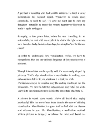 - 18 -
A guy had a daughter who had terrible arthritis. He tried a lot of
medications but without result. Whenever he would meet
somebody, he used to say, "I'll give my right arm to cure my
daughter” naturally he made the remark figuratively however he
made it again and again.
Strangely, a few years later, when he was travelling in an
automobile, he met with an accident in which his right arm was
torn from his body. Inside a few days, his daughter's arthritis was
cured!
In order to understand how visualization works, we have to
comprehend that the pre-eminent language of the subconscious is
pictures.
Though it translates words equally well, it's more easily shaped by
pictures. That's why visualization is so effective in making your
subconscious deliver to you whatever it is that you wish.
It's likewise crucial to visualize only the ending result and not the
procedure. We have to tell the subconscious only what we wish.
Leave it to the subconscious to decide the procedure of getting it.
A picture is worth 1000 words. We've all heard that saying
previously! This has never been truer than in the case of utilizing
visualization. Visualization is a great tool to deal with the disease
and sickness in your life. Visualization, a meditation method,
utilizes pictures or imagery to balance the mind and boost our
 