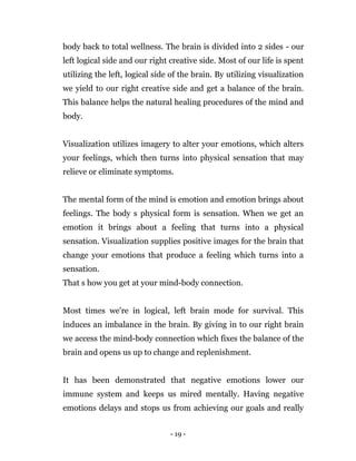 - 19 -
body back to total wellness. The brain is divided into 2 sides - our
left logical side and our right creative side. Most of our life is spent
utilizing the left, logical side of the brain. By utilizing visualization
we yield to our right creative side and get a balance of the brain.
This balance helps the natural healing procedures of the mind and
body.
Visualization utilizes imagery to alter your emotions, which alters
your feelings, which then turns into physical sensation that may
relieve or eliminate symptoms.
The mental form of the mind is emotion and emotion brings about
feelings. The body s physical form is sensation. When we get an
emotion it brings about a feeling that turns into a physical
sensation. Visualization supplies positive images for the brain that
change your emotions that produce a feeling which turns into a
sensation.
That s how you get at your mind-body connection.
Most times we're in logical, left brain mode for survival. This
induces an imbalance in the brain. By giving in to our right brain
we access the mind-body connection which fixes the balance of the
brain and opens us up to change and replenishment.
It has been demonstrated that negative emotions lower our
immune system and keeps us mired mentally. Having negative
emotions delays and stops us from achieving our goals and really
 