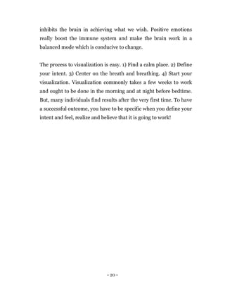 - 20 -
inhibits the brain in achieving what we wish. Positive emotions
really boost the immune system and make the brain work in a
balanced mode which is conducive to change.
The process to visualization is easy. 1) Find a calm place. 2) Define
your intent. 3) Center on the breath and breathing. 4) Start your
visualization. Visualization commonly takes a few weeks to work
and ought to be done in the morning and at night before bedtime.
But, many individuals find results after the very first time. To have
a successful outcome, you have to be specific when you define your
intent and feel, realize and believe that it is going to work!
 