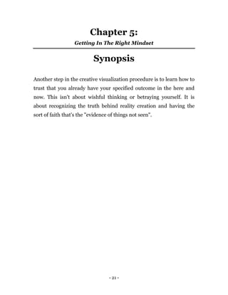 - 21 -
Chapter 5:
Getting In The Right Mindset
Synopsis
Another step in the creative visualization procedure is to learn how to
trust that you already have your specified outcome in the here and
now. This isn't about wishful thinking or betraying yourself. It is
about recognizing the truth behind reality creation and having the
sort of faith that's the "evidence of things not seen".
 