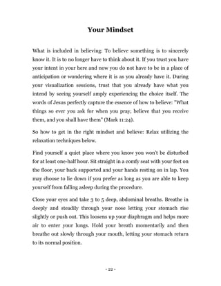 - 22 -
Your Mindset
What is included in believing: To believe something is to sincerely
know it. It is to no longer have to think about it. If you trust you have
your intent in your here and now you do not have to be in a place of
anticipation or wondering where it is as you already have it. During
your visualization sessions, trust that you already have what you
intend by seeing yourself amply experiencing the choice itself. The
words of Jesus perfectly capture the essence of how to believe: "What
things so ever you ask for when you pray, believe that you receive
them, and you shall have them" (Mark 11:24).
So how to get in the right mindset and believe: Relax utilizing the
relaxation techniques below.
Find yourself a quiet place where you know you won't be disturbed
for at least one-half hour. Sit straight in a comfy seat with your feet on
the floor, your back supported and your hands resting on in lap. You
may choose to lie down if you prefer as long as you are able to keep
yourself from falling asleep during the procedure.
Close your eyes and take 3 to 5 deep, abdominal breaths. Breathe in
deeply and steadily through your nose letting your stomach rise
slightly or push out. This loosens up your diaphragm and helps more
air to enter your lungs. Hold your breath momentarily and then
breathe out slowly through your mouth, letting your stomach return
to its normal position.
 