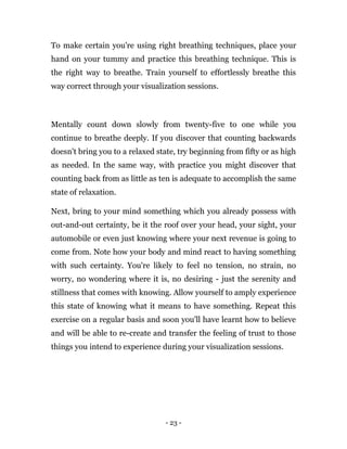 - 23 -
To make certain you're using right breathing techniques, place your
hand on your tummy and practice this breathing technique. This is
the right way to breathe. Train yourself to effortlessly breathe this
way correct through your visualization sessions.
Mentally count down slowly from twenty-five to one while you
continue to breathe deeply. If you discover that counting backwards
doesn't bring you to a relaxed state, try beginning from fifty or as high
as needed. In the same way, with practice you might discover that
counting back from as little as ten is adequate to accomplish the same
state of relaxation.
Next, bring to your mind something which you already possess with
out-and-out certainty, be it the roof over your head, your sight, your
automobile or even just knowing where your next revenue is going to
come from. Note how your body and mind react to having something
with such certainty. You're likely to feel no tension, no strain, no
worry, no wondering where it is, no desiring - just the serenity and
stillness that comes with knowing. Allow yourself to amply experience
this state of knowing what it means to have something. Repeat this
exercise on a regular basis and soon you'll have learnt how to believe
and will be able to re-create and transfer the feeling of trust to those
things you intend to experience during your visualization sessions.
 