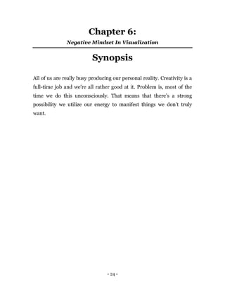 - 24 -
Chapter 6:
Negative Mindset In Visualization
Synopsis
All of us are really busy producing our personal reality. Creativity is a
full-time job and we're all rather good at it. Problem is, most of the
time we do this unconsciously. That means that there’s a strong
possibility we utilize our energy to manifest things we don’t truly
want.
 