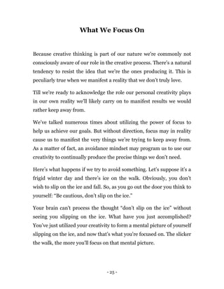 - 25 -
What We Focus On
Because creative thinking is part of our nature we're commonly not
consciously aware of our role in the creative process. There's a natural
tendency to resist the idea that we're the ones producing it. This is
peculiarly true when we manifest a reality that we don’t truly love.
Till we're ready to acknowledge the role our personal creativity plays
in our own reality we'll likely carry on to manifest results we would
rather keep away from.
We’ve talked numerous times about utilizing the power of focus to
help us achieve our goals. But without direction, focus may in reality
cause us to manifest the very things we’re trying to keep away from.
As a matter of fact, an avoidance mindset may program us to use our
creativity to continually produce the precise things we don’t need.
Here’s what happens if we try to avoid something. Let’s suppose it’s a
frigid winter day and there’s ice on the walk. Obviously, you don’t
wish to slip on the ice and fall. So, as you go out the door you think to
yourself: “Be cautious, don’t slip on the ice.”
Your brain can't process the thought “don’t slip on the ice” without
seeing you slipping on the ice. What have you just accomplished?
You’ve just utilized your creativity to form a mental picture of yourself
slipping on the ice, and now that’s what you're focused on. The slicker
the walk, the more you'll focus on that mental picture.
 