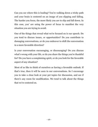 - 26 -
Can you see where this is leading? You’re walking down a tricky path
and your brain is centered on an image of you slipping and falling.
The harder you focus, the more likely you are to slip and fall down. In
this case, you’ are using the power of focus to manifest the very
situation you are trying to avoid.
One of the things that reveal what we're focused on is our speech. Do
you tend to discuss issues, or opportunities? Do you contribute to
damaging conversations, or do you endeavor to shift the conversation
in a more favorable direction?
Is your conversation encouraging, or discouraging? Do you discuss
what’s wrong with your life, or do you share the things you’re thankful
for? Do you have a complaining spirit, or do you look for the favorable
aspect of any situation?
Most of us like to think of ourselves as having a favorable outlook. If
that’s true, then it will be seen in our conversations. So I encourage
you to take a close look at your pet topics for discussion, and see if
there’s any room for modification. We tend to talk about the things
that we're centered on.
 
