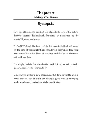 - 27 -
Chapter 7:
Making Mind Movies
Synopsis
Have you attempted to manifest lots of positivity in your life only to
discover yourself disappointed, frustrated or uninspired by the
results? If you've said sure...
You're NOT alone! The bare truth is that most individuals will never
get the sorts of transcendent and life altering experiences they want
from Law of Attraction kinds of exercises, and that's an unfortunate
and really sad fact.
The simple truth is that visualization works! It works well, it works
quickly...and it works for everybody.
Mind movies are fairly new phenomena that have swept the web in
recent months, but in truth, are simply a great way of employing
modern technology to dateless wisdom and truths.
 
