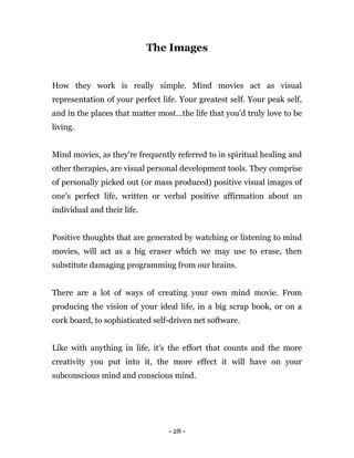 - 28 -
The Images
How they work is really simple. Mind movies act as visual
representation of your perfect life. Your greatest self. Your peak self,
and in the places that matter most...the life that you'd truly love to be
living.
Mind movies, as they're frequently referred to in spiritual healing and
other therapies, are visual personal development tools. They comprise
of personally picked out (or mass produced) positive visual images of
one’s perfect life, written or verbal positive affirmation about an
individual and their life.
Positive thoughts that are generated by watching or listening to mind
movies, will act as a big eraser which we may use to erase, then
substitute damaging programming from our brains.
There are a lot of ways of creating your own mind movie. From
producing the vision of your ideal life, in a big scrap book, or on a
cork board, to sophisticated self-driven net software.
Like with anything in life, it's the effort that counts and the more
creativity you put into it, the more effect it will have on your
subconscious mind and conscious mind.
 