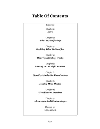 - 3 -
Table Of Contents
Foreword
Chapter 1:
Intro
Chapter 2:
What Is Manifesting
Chapter 3:
Deciding What To Manifest
Chapter 4:
How Visualization Works
Chapter 5:
Getting In The Right Mindset
Chapter 6:
Negative Mindset In Visualization
Chapter 7:
Making Mind Movies
Chapter 8:
Visualization Exercises
Chapter 9:
Advantages And Disadvantages
Chapter 10:
Conclusion
 