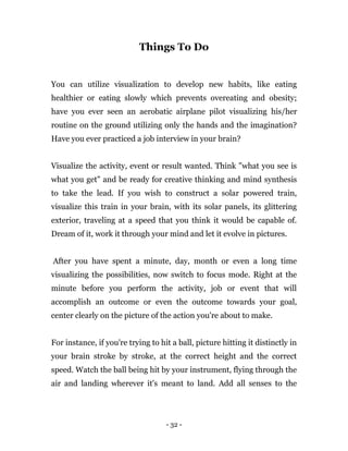 - 32 -
Things To Do
You can utilize visualization to develop new habits, like eating
healthier or eating slowly which prevents overeating and obesity;
have you ever seen an aerobatic airplane pilot visualizing his/her
routine on the ground utilizing only the hands and the imagination?
Have you ever practiced a job interview in your brain?
Visualize the activity, event or result wanted. Think "what you see is
what you get" and be ready for creative thinking and mind synthesis
to take the lead. If you wish to construct a solar powered train,
visualize this train in your brain, with its solar panels, its glittering
exterior, traveling at a speed that you think it would be capable of.
Dream of it, work it through your mind and let it evolve in pictures.
After you have spent a minute, day, month or even a long time
visualizing the possibilities, now switch to focus mode. Right at the
minute before you perform the activity, job or event that will
accomplish an outcome or even the outcome towards your goal,
center clearly on the picture of the action you're about to make.
For instance, if you're trying to hit a ball, picture hitting it distinctly in
your brain stroke by stroke, at the correct height and the correct
speed. Watch the ball being hit by your instrument, flying through the
air and landing wherever it's meant to land. Add all senses to the
 
