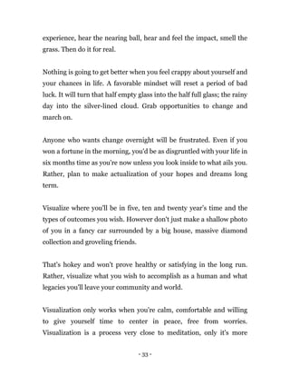 - 33 -
experience, hear the nearing ball, hear and feel the impact, smell the
grass. Then do it for real.
Nothing is going to get better when you feel crappy about yourself and
your chances in life. A favorable mindset will reset a period of bad
luck. It will turn that half empty glass into the half full glass; the rainy
day into the silver-lined cloud. Grab opportunities to change and
march on.
Anyone who wants change overnight will be frustrated. Even if you
won a fortune in the morning, you'd be as disgruntled with your life in
six months time as you're now unless you look inside to what ails you.
Rather, plan to make actualization of your hopes and dreams long
term.
Visualize where you'll be in five, ten and twenty year’s time and the
types of outcomes you wish. However don't just make a shallow photo
of you in a fancy car surrounded by a big house, massive diamond
collection and groveling friends.
That's hokey and won't prove healthy or satisfying in the long run.
Rather, visualize what you wish to accomplish as a human and what
legacies you'll leave your community and world.
Visualization only works when you're calm, comfortable and willing
to give yourself time to center in peace, free from worries.
Visualization is a process very close to meditation, only it's more
 